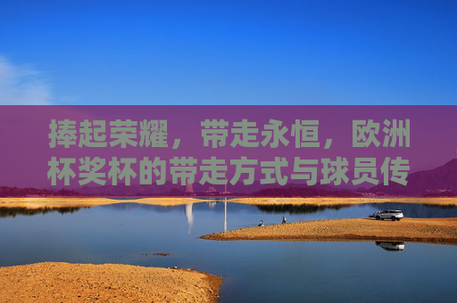 捧起荣耀,带走永恒,欧洲杯奖杯的带走方式与球员传奇,捧起荣耀,带走永恒,欧洲杯奖杯与球员传奇 捧起荣耀,带走永恒,欧洲杯奖杯的带走方式与球员传奇,捧起荣耀,带走永恒,欧洲杯奖杯与球员传奇