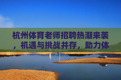 杭州体育老师招聘热潮来袭,机遇与挑战并存,助力体教融合新发展,杭州体育老师招聘热潮,机遇挑战并存,助力体教融合新发展 杭州体育老师招聘热潮来袭,机遇与挑战并存,助力体教融合新发展,杭州体育老师招聘热潮,机遇挑战并存,助力体教融合新发展