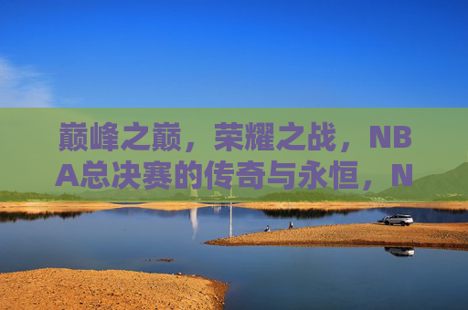 巅峰之巅,荣耀之战,NBA总决赛的传奇与永恒,NBA总决赛,巅峰荣耀的永恒传奇 巅峰之巅,荣耀之战,NBA总决赛的传奇与永恒,NBA总决赛,巅峰荣耀的永恒传奇