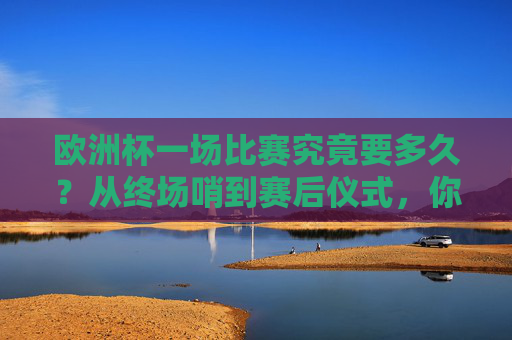 欧洲杯一场比赛究竟要多久？从终场哨到赛后仪式，你需要知道的那些事，欧洲杯比赛时长，从终场哨到赛后仪式那些事