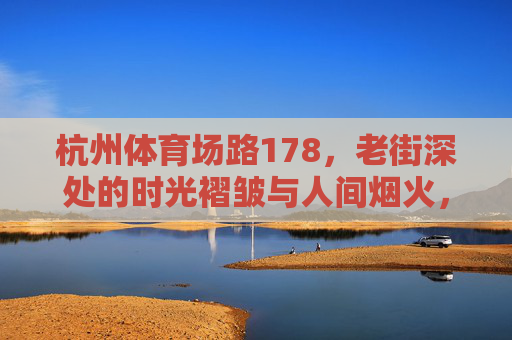 杭州体育场路178,老街深处的时光褶皱与人间烟火,杭州体育场路178,老街时光褶皱与人间烟火 杭州体育场路178,老街深处的时光褶皱与人间烟火,杭州体育场路178,老街时光褶皱与人间烟火
