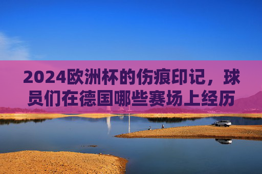 2024欧洲杯的伤痕印记,球员们在德国哪些赛场上经历了伤病考验?2024欧洲杯德国赛场,球员们的伤痕印记 2024欧洲杯的伤痕印记,球员们在德国哪些赛场上经历了伤病考验?2024欧洲杯德国赛场,球员们的伤痕印记