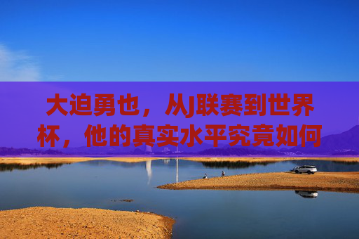 大迫勇也,从J联赛到世界杯,他的真实水平究竟如何? 大迫勇也,从J联赛到世界杯,他的真实水平究竟如何?