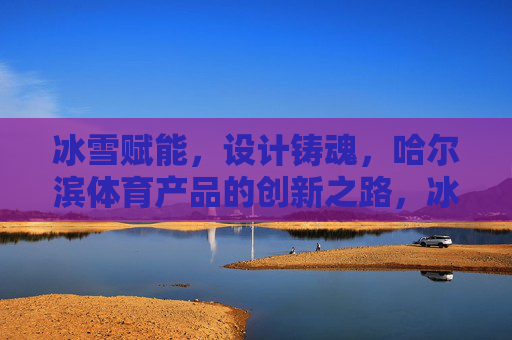 冰雪赋能,设计铸魂,哈尔滨体育产品的创新之路,冰雪赋能设计铸魂,哈尔滨体育产品创新之路 冰雪赋能,设计铸魂,哈尔滨体育产品的创新之路,冰雪赋能设计铸魂,哈尔滨体育产品创新之路