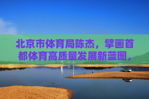 北京市体育局陈杰,擘画首都体育高质量发展新蓝图,北京市体育局陈杰擘画首都体育高质量发展新蓝图 北京市体育局陈杰,擘画首都体育高质量发展新蓝图,北京市体育局陈杰擘画首都体育高质量发展新蓝图