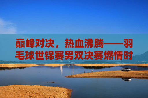 巅峰对决,热血沸腾——羽毛球世锦赛男双决赛燃情时刻,巅峰对决,热血沸腾——羽毛球世锦赛男双决赛燃情时刻 巅峰对决,热血沸腾——羽毛球世锦赛男双决赛燃情时刻,巅峰对决,热血沸腾——羽毛球世锦赛男双决赛燃情时刻