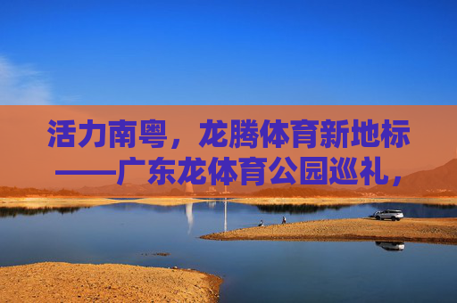 活力南粤，龙腾体育新地标——广东龙体育公园巡礼，活力南粤龙腾新地标，广东龙体育公园巡礼