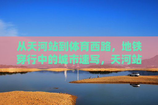 从天河站到体育西路，地铁穿行中的城市速写，天河站至体育西路，地铁穿行的城市速写