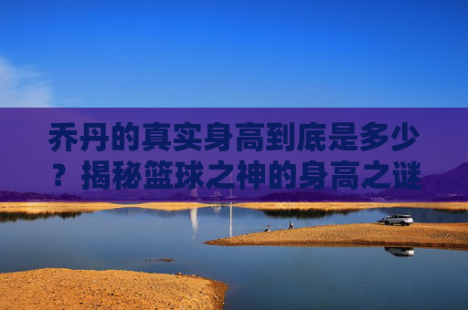 乔丹的真实身高到底是多少?揭秘篮球之神的身高之谜,乔丹真实身高,篮球之神的身高之谜 乔丹的真实身高到底是多少?揭秘篮球之神的身高之谜,乔丹真实身高,篮球之神的身高之谜