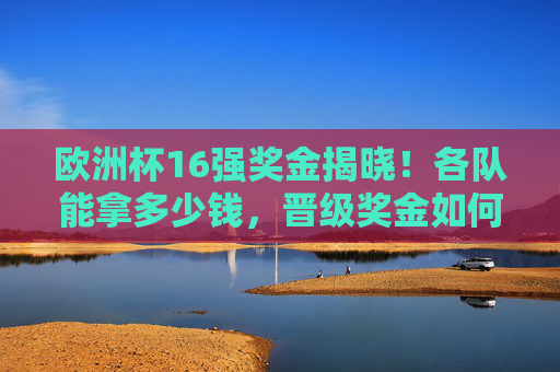欧洲杯16强奖金揭晓！各队能拿多少钱，晋级奖金如何分配？欧洲杯16强奖金揭晓，各队奖金金额及晋级分配方案