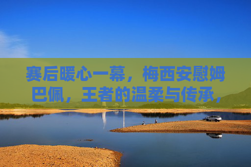 赛后暖心一幕,梅西安慰姆巴佩,王者的温柔与传承,梅西赛后暖心安慰姆巴佩,王者的温柔与传承 赛后暖心一幕,梅西安慰姆巴佩,王者的温柔与传承,梅西赛后暖心安慰姆巴佩,王者的温柔与传承