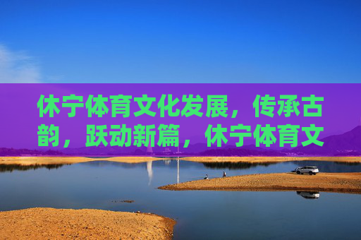 休宁体育文化发展,传承古韵,跃动新篇,休宁体育文化,古韵传承跃新篇 休宁体育文化发展,传承古韵,跃动新篇,休宁体育文化,古韵传承跃新篇