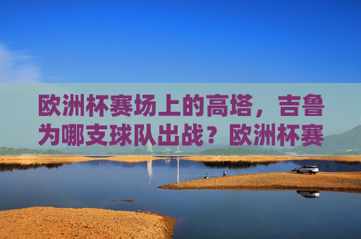 欧洲杯赛场上的高塔，吉鲁为哪支球队出战？欧洲杯赛场上的高塔，吉鲁为法国队出战