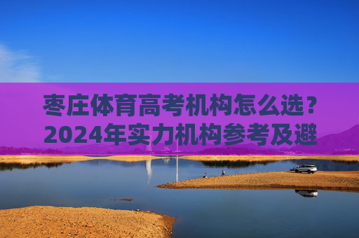 枣庄体育高考机构怎么选？2024年实力机构参考及避坑指南，2024枣庄体育高考机构选指南，实力机构参考与避坑
