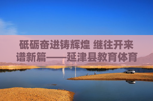 砥砺奋进铸辉煌 继往开来谱新篇——延津县教育体育局发展纪实,延津县教育体育局砥砺奋进铸辉煌 继往开来谱新篇 砥砺奋进铸辉煌 继往开来谱新篇——延津县教育体育局发展纪实,延津县教育体育局砥砺奋进铸辉煌 继往开来谱新篇