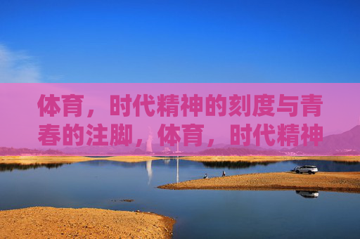 体育,时代精神的刻度与青春的注脚,体育,时代精神的刻度与青春的注脚 体育,时代精神的刻度与青春的注脚,体育,时代精神的刻度与青春的注脚