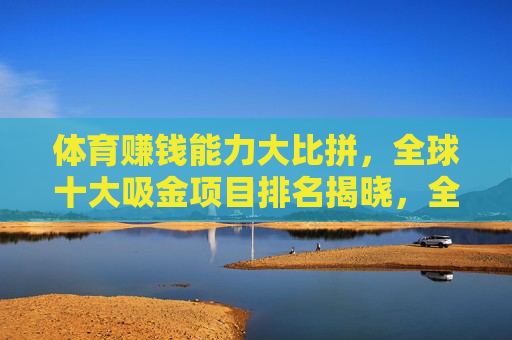 体育赚钱能力大比拼,全球十大吸金项目排名揭晓,全球十大体育吸金项目排名揭晓 体育赚钱能力大比拼,全球十大吸金项目排名揭晓,全球十大体育吸金项目排名揭晓
