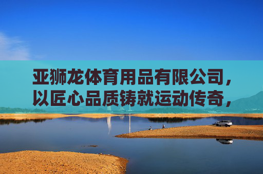 亚狮龙体育用品有限公司,以匠心品质铸就运动传奇,以创新服务赋能健康生活,亚狮龙,匠心铸就运动传奇,创新赋能健康生活 亚狮龙体育用品有限公司,以匠心品质铸就运动传奇,以创新服务赋能健康生活,亚狮龙,匠心铸就运动传奇,创新赋能健康生活