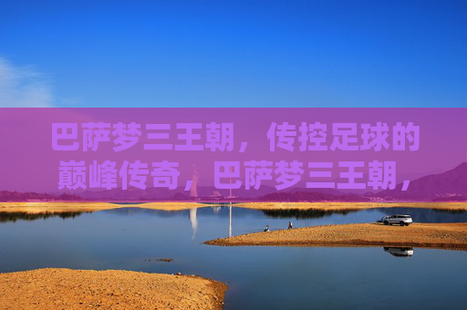 巴萨梦三王朝，传控足球的巅峰传奇，巴萨梦三王朝，传控足球的巅峰传奇