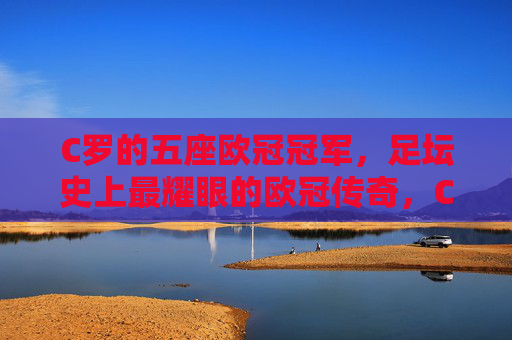 C罗的五座欧冠冠军,足坛史上最耀眼的欧冠传奇,C罗五冠铸就足坛史上最耀眼欧冠传奇 C罗的五座欧冠冠军,足坛史上最耀眼的欧冠传奇,C罗五冠铸就足坛史上最耀眼欧冠传奇