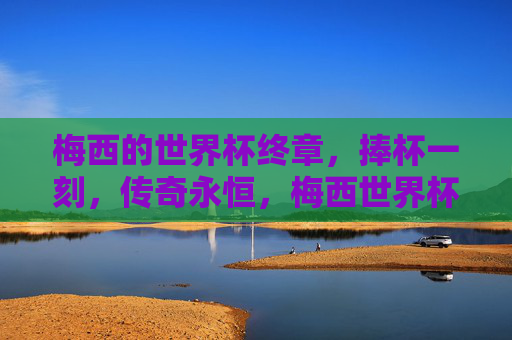 梅西的世界杯终章,捧杯一刻,传奇永恒,梅西世界杯终章,捧杯一刻,传奇永恒 梅西的世界杯终章,捧杯一刻,传奇永恒,梅西世界杯终章,捧杯一刻,传奇永恒