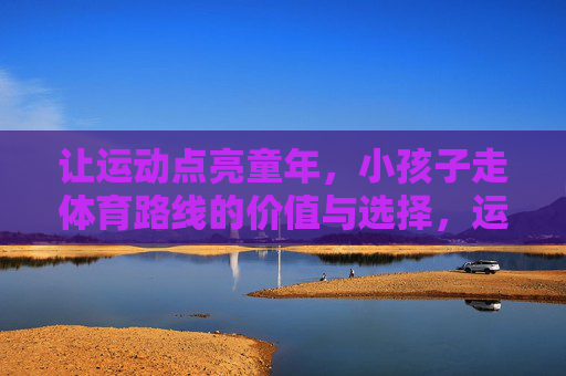 让运动点亮童年,小孩子走体育路线的价值与选择,运动点亮童年,孩子体育路线的价值与选择 让运动点亮童年,小孩子走体育路线的价值与选择,运动点亮童年,孩子体育路线的价值与选择