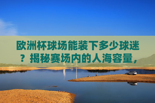 欧洲杯球场能装下多少球迷?揭秘赛场内的人海容量,欧洲杯球场能装多少球迷?揭秘赛场人海容量 欧洲杯球场能装下多少球迷?揭秘赛场内的人海容量,欧洲杯球场能装多少球迷?揭秘赛场人海容量