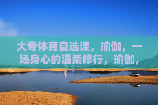 大专体育自选课,瑜伽,一场身心的温柔修行,瑜伽,身心的温柔修行 大专体育自选课,瑜伽,一场身心的温柔修行,瑜伽,身心的温柔修行