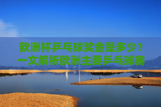 欧洲杯乒乓球奖金是多少？一文解析欧洲主要乒乓球赛事奖金情况，欧洲主要乒乓球赛事奖金解析