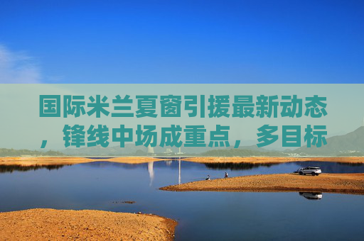 国际米兰夏窗引援最新动态,锋线中场成重点,多目标名单曝光,国际米兰夏窗引援聚焦锋线中场 多目标名单曝光 国际米兰夏窗引援最新动态,锋线中场成重点,多目标名单曝光,国际米兰夏窗引援聚焦锋线中场 多目标名单曝光