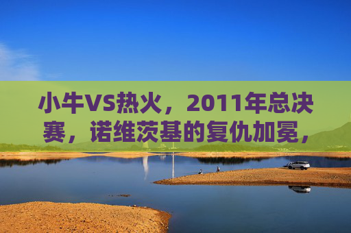 小牛VS热火,2011年总决赛,诺维茨基的复仇加冕,小牛VS热火,2011年总决赛诺维茨基复仇加冕 小牛VS热火,2011年总决赛,诺维茨基的复仇加冕,小牛VS热火,2011年总决赛诺维茨基复仇加冕