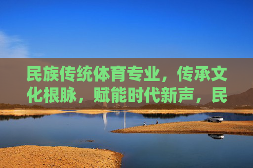 民族传统体育专业,传承文化根脉,赋能时代新声,民族传统体育专业,传承文化根脉,赋能时代新声 民族传统体育专业,传承文化根脉,赋能时代新声,民族传统体育专业,传承文化根脉,赋能时代新声