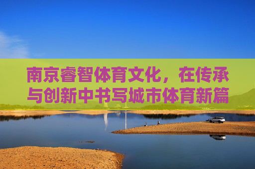 南京睿智体育文化，在传承与创新中书写城市体育新篇，南京睿智体育文化，传承创新 书写城市体育新篇