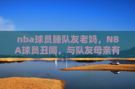 nba球员睡队友老妈,NBA球员丑闻,与队友母亲有染 nba球员睡队友老妈,NBA球员丑闻,与队友母亲有染
