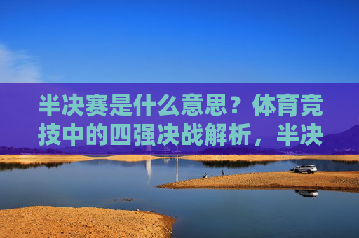 半决赛是什么意思?体育竞技中的四强决战解析,半决赛,体育竞技中的四强决战解析 半决赛是什么意思?体育竞技中的四强决战解析,半决赛,体育竞技中的四强决战解析