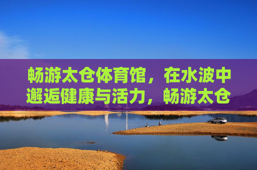 畅游太仓体育馆,在水波中邂逅健康与活力,畅游太仓体育馆,水波中邂逅健康活力 畅游太仓体育馆,在水波中邂逅健康与活力,畅游太仓体育馆,水波中邂逅健康活力
