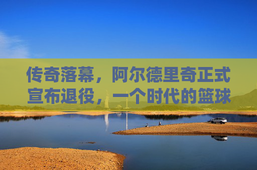 传奇落幕,阿尔德里奇正式宣布退役,一个时代的篮球记忆,阿尔德里奇传奇落幕,一个时代的篮球记忆终章 传奇落幕,阿尔德里奇正式宣布退役,一个时代的篮球记忆,阿尔德里奇传奇落幕,一个时代的篮球记忆终章