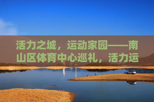 活力之城，运动家园——南山区体育中心巡礼，活力运动家园，南山区体育中心巡礼