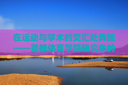 在运动与学术的交汇处奔跑——首都体育学院研究生的成长与担当,奔跑在运动与学术交汇处,首都体育学院研究生的成长与担当 在运动与学术的交汇处奔跑——首都体育学院研究生的成长与担当,奔跑在运动与学术交汇处,首都体育学院研究生的成长与担当