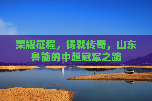 荣耀征程,铸就传奇,山东鲁能的中超冠军之路 荣耀征程,铸就传奇,山东鲁能的中超冠军之路