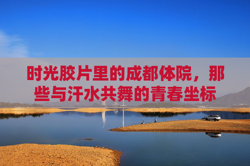 时光胶片里的成都体院，那些与汗水共舞的青春坐标