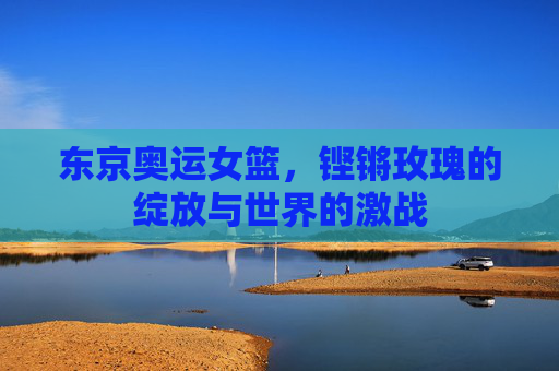 东京奥运女篮,铿锵玫瑰的绽放与世界的激战 东京奥运女篮,铿锵玫瑰的绽放与世界的激战