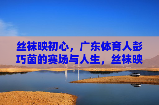 丝袜映初心,广东体育人彭巧茵的赛场与人生,丝袜映初心,彭巧茵的赛场人生 丝袜映初心,广东体育人彭巧茵的赛场与人生,丝袜映初心,彭巧茵的赛场人生