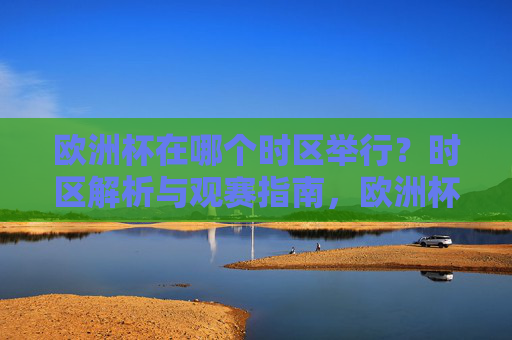欧洲杯在哪个时区举行?时区解析与观赛指南,欧洲杯时区解析与观赛指南 欧洲杯在哪个时区举行?时区解析与观赛指南,欧洲杯时区解析与观赛指南