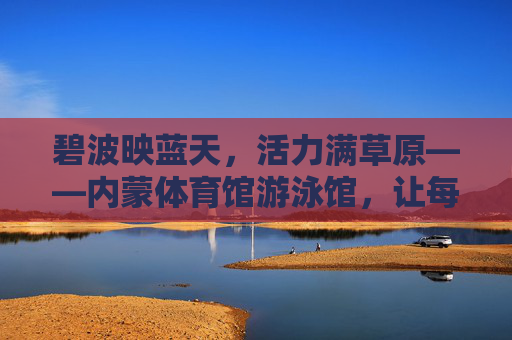 碧波映蓝天,活力满草原——内蒙体育馆游泳馆,让每一次畅游,都成为与自然的亲密对话,内蒙游泳馆,碧波映草原,畅游即对话 碧波映蓝天,活力满草原——内蒙体育馆游泳馆,让每一次畅游,都成为与自然的亲密对话,内蒙游泳馆,碧波映草原,畅游即对话