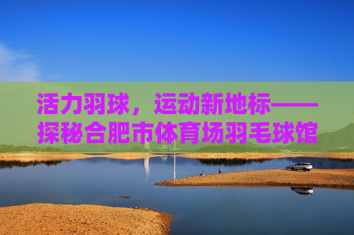 活力羽球,运动新地标——探秘合肥市体育场羽毛球馆,活力羽球新地标,合肥市体育场羽毛球馆 活力羽球,运动新地标——探秘合肥市体育场羽毛球馆,活力羽球新地标,合肥市体育场羽毛球馆