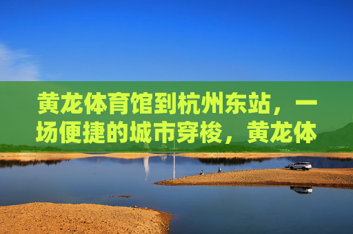 黄龙体育馆到杭州东站，一场便捷的城市穿梭，黄龙体育馆至杭州东站，便捷城市穿梭