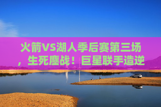 火箭VS湖人季后赛第三场,生死鏖战!巨星联手造逆转,系列赛悬念再升级 火箭VS湖人季后赛第三场,生死鏖战!巨星联手造逆转,系列赛悬念再升级