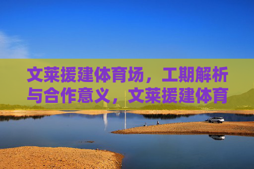文莱援建体育场，工期解析与合作意义，文莱援建体育场，工期解析与合作意义