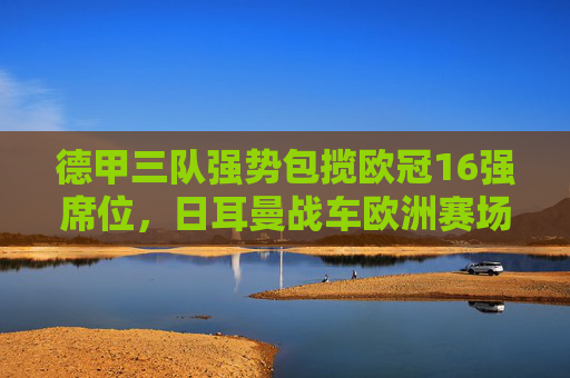 德甲三队强势包揽欧冠16强席位，日耳曼战车欧洲赛场再展集团优势，德甲三队强势包揽欧冠16强，日耳曼战车再展集团优势